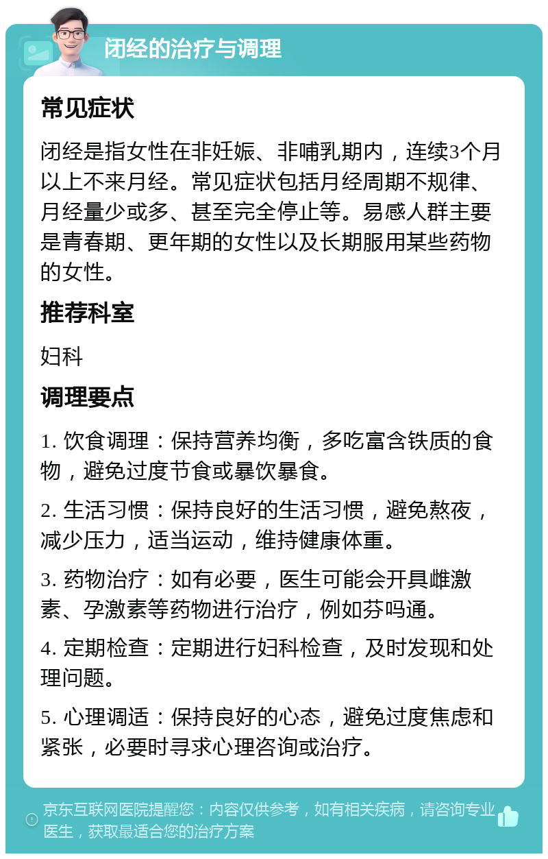 闭经的治疗与调理 常见症状 闭经是指女性在非妊娠、非哺乳期内，连续3个月以上不来月经。常见症状包括月经周期不规律、月经量少或多、甚至完全停止等。易感人群主要是青春期、更年期的女性以及长期服用某些药物的女性。 推荐科室 妇科 调理要点 1. 饮食调理：保持营养均衡，多吃富含铁质的食物，避免过度节食或暴饮暴食。 2. 生活习惯：保持良好的生活习惯，避免熬夜，减少压力，适当运动，维持健康体重。 3. 药物治疗：如有必要，医生可能会开具雌激素、孕激素等药物进行治疗，例如芬吗通。 4. 定期检查：定期进行妇科检查，及时发现和处理问题。 5. 心理调适：保持良好的心态，避免过度焦虑和紧张，必要时寻求心理咨询或治疗。