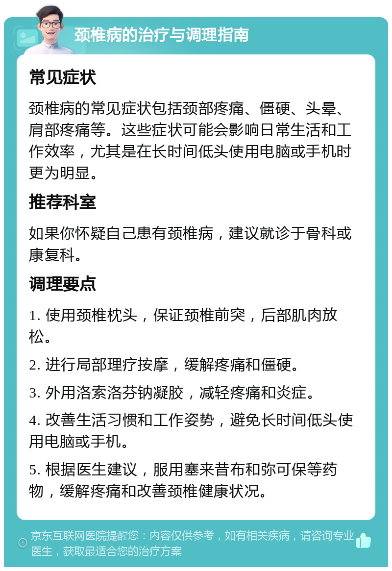 颈椎病的治疗与调理指南 常见症状 颈椎病的常见症状包括颈部疼痛、僵硬、头晕、肩部疼痛等。这些症状可能会影响日常生活和工作效率，尤其是在长时间低头使用电脑或手机时更为明显。 推荐科室 如果你怀疑自己患有颈椎病，建议就诊于骨科或康复科。 调理要点 1. 使用颈椎枕头，保证颈椎前突，后部肌肉放松。 2. 进行局部理疗按摩，缓解疼痛和僵硬。 3. 外用洛索洛芬钠凝胶，减轻疼痛和炎症。 4. 改善生活习惯和工作姿势，避免长时间低头使用电脑或手机。 5. 根据医生建议，服用塞来昔布和弥可保等药物，缓解疼痛和改善颈椎健康状况。