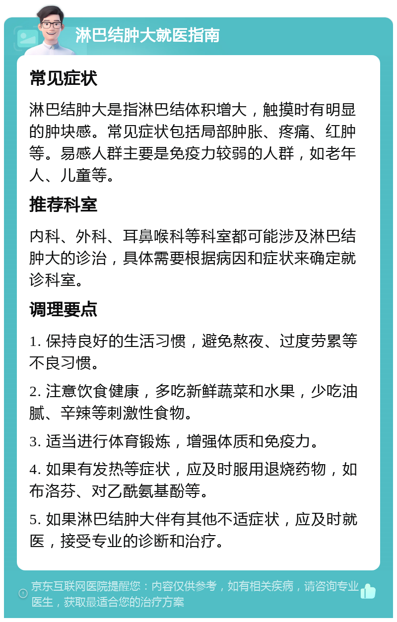 淋巴结肿大就医指南 常见症状 淋巴结肿大是指淋巴结体积增大，触摸时有明显的肿块感。常见症状包括局部肿胀、疼痛、红肿等。易感人群主要是免疫力较弱的人群，如老年人、儿童等。 推荐科室 内科、外科、耳鼻喉科等科室都可能涉及淋巴结肿大的诊治，具体需要根据病因和症状来确定就诊科室。 调理要点 1. 保持良好的生活习惯，避免熬夜、过度劳累等不良习惯。 2. 注意饮食健康，多吃新鲜蔬菜和水果，少吃油腻、辛辣等刺激性食物。 3. 适当进行体育锻炼，增强体质和免疫力。 4. 如果有发热等症状，应及时服用退烧药物，如布洛芬、对乙酰氨基酚等。 5. 如果淋巴结肿大伴有其他不适症状，应及时就医，接受专业的诊断和治疗。