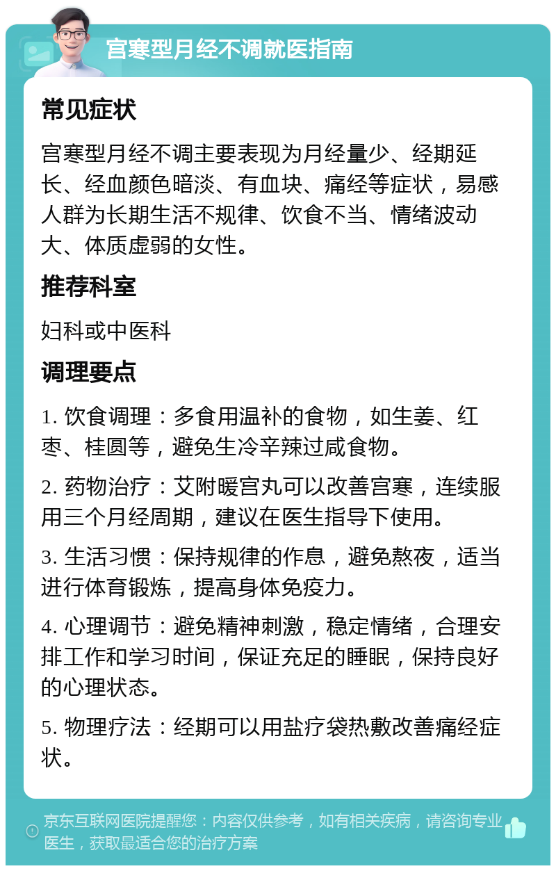 宫寒型月经不调就医指南 常见症状 宫寒型月经不调主要表现为月经量少、经期延长、经血颜色暗淡、有血块、痛经等症状，易感人群为长期生活不规律、饮食不当、情绪波动大、体质虚弱的女性。 推荐科室 妇科或中医科 调理要点 1. 饮食调理：多食用温补的食物，如生姜、红枣、桂圆等，避免生冷辛辣过咸食物。 2. 药物治疗：艾附暖宫丸可以改善宫寒，连续服用三个月经周期，建议在医生指导下使用。 3. 生活习惯：保持规律的作息，避免熬夜，适当进行体育锻炼，提高身体免疫力。 4. 心理调节：避免精神刺激，稳定情绪，合理安排工作和学习时间，保证充足的睡眠，保持良好的心理状态。 5. 物理疗法：经期可以用盐疗袋热敷改善痛经症状。