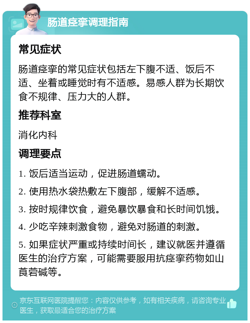 肠道痉挛调理指南 常见症状 肠道痉挛的常见症状包括左下腹不适、饭后不适、坐着或睡觉时有不适感。易感人群为长期饮食不规律、压力大的人群。 推荐科室 消化内科 调理要点 1. 饭后适当运动，促进肠道蠕动。 2. 使用热水袋热敷左下腹部，缓解不适感。 3. 按时规律饮食，避免暴饮暴食和长时间饥饿。 4. 少吃辛辣刺激食物，避免对肠道的刺激。 5. 如果症状严重或持续时间长，建议就医并遵循医生的治疗方案，可能需要服用抗痉挛药物如山莨菪碱等。