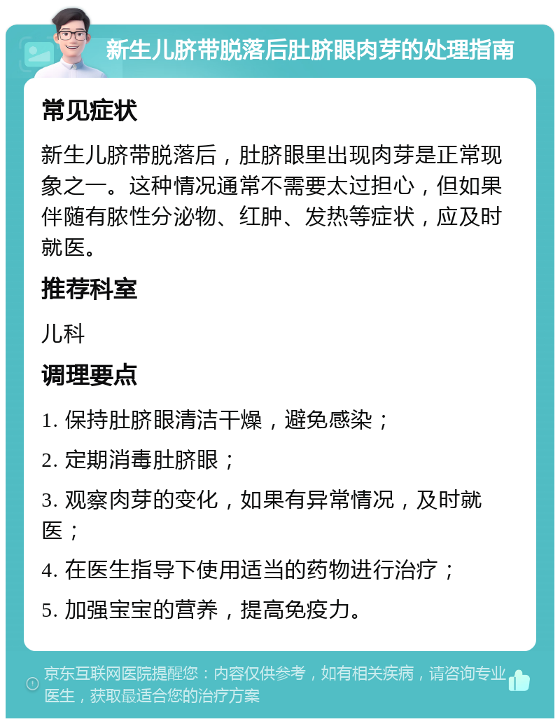 新生儿脐带脱落后肚脐眼肉芽的处理指南 常见症状 新生儿脐带脱落后，肚脐眼里出现肉芽是正常现象之一。这种情况通常不需要太过担心，但如果伴随有脓性分泌物、红肿、发热等症状，应及时就医。 推荐科室 儿科 调理要点 1. 保持肚脐眼清洁干燥，避免感染； 2. 定期消毒肚脐眼； 3. 观察肉芽的变化，如果有异常情况，及时就医； 4. 在医生指导下使用适当的药物进行治疗； 5. 加强宝宝的营养，提高免疫力。