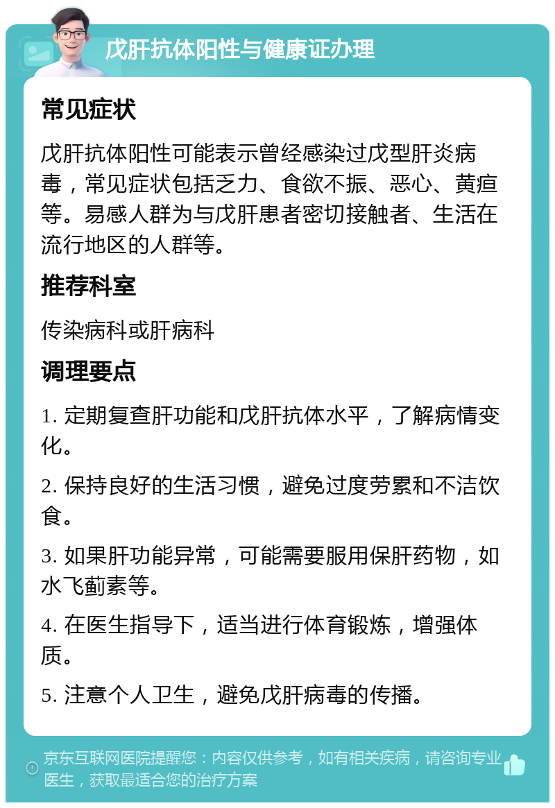 戊肝抗体阳性与健康证办理 常见症状 戊肝抗体阳性可能表示曾经感染过戊型肝炎病毒，常见症状包括乏力、食欲不振、恶心、黄疸等。易感人群为与戊肝患者密切接触者、生活在流行地区的人群等。 推荐科室 传染病科或肝病科 调理要点 1. 定期复查肝功能和戊肝抗体水平，了解病情变化。 2. 保持良好的生活习惯，避免过度劳累和不洁饮食。 3. 如果肝功能异常，可能需要服用保肝药物，如水飞蓟素等。 4. 在医生指导下，适当进行体育锻炼，增强体质。 5. 注意个人卫生，避免戊肝病毒的传播。