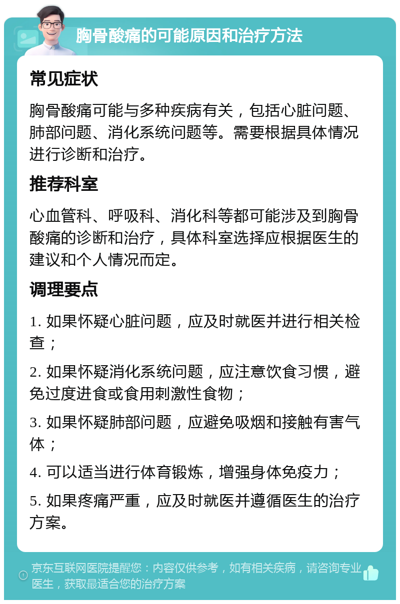 胸骨酸痛的可能原因和治疗方法 常见症状 胸骨酸痛可能与多种疾病有关，包括心脏问题、肺部问题、消化系统问题等。需要根据具体情况进行诊断和治疗。 推荐科室 心血管科、呼吸科、消化科等都可能涉及到胸骨酸痛的诊断和治疗，具体科室选择应根据医生的建议和个人情况而定。 调理要点 1. 如果怀疑心脏问题，应及时就医并进行相关检查； 2. 如果怀疑消化系统问题，应注意饮食习惯，避免过度进食或食用刺激性食物； 3. 如果怀疑肺部问题，应避免吸烟和接触有害气体； 4. 可以适当进行体育锻炼，增强身体免疫力； 5. 如果疼痛严重，应及时就医并遵循医生的治疗方案。