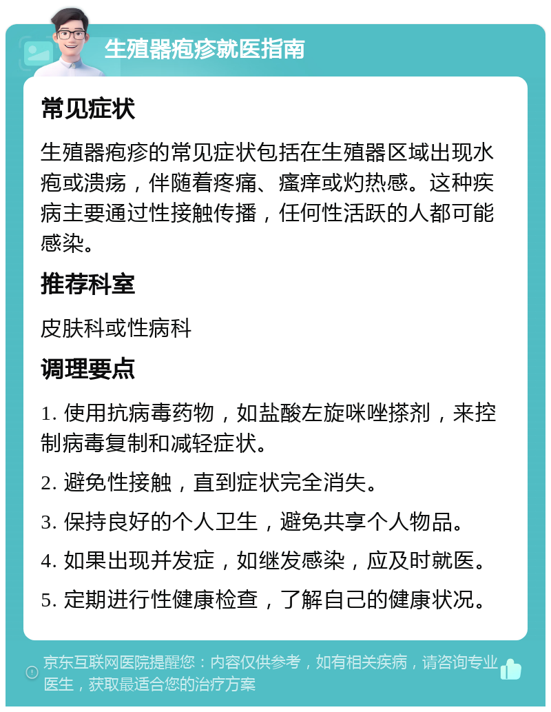 生殖器疱疹就医指南 常见症状 生殖器疱疹的常见症状包括在生殖器区域出现水疱或溃疡，伴随着疼痛、瘙痒或灼热感。这种疾病主要通过性接触传播，任何性活跃的人都可能感染。 推荐科室 皮肤科或性病科 调理要点 1. 使用抗病毒药物，如盐酸左旋咪唑搽剂，来控制病毒复制和减轻症状。 2. 避免性接触，直到症状完全消失。 3. 保持良好的个人卫生，避免共享个人物品。 4. 如果出现并发症，如继发感染，应及时就医。 5. 定期进行性健康检查，了解自己的健康状况。