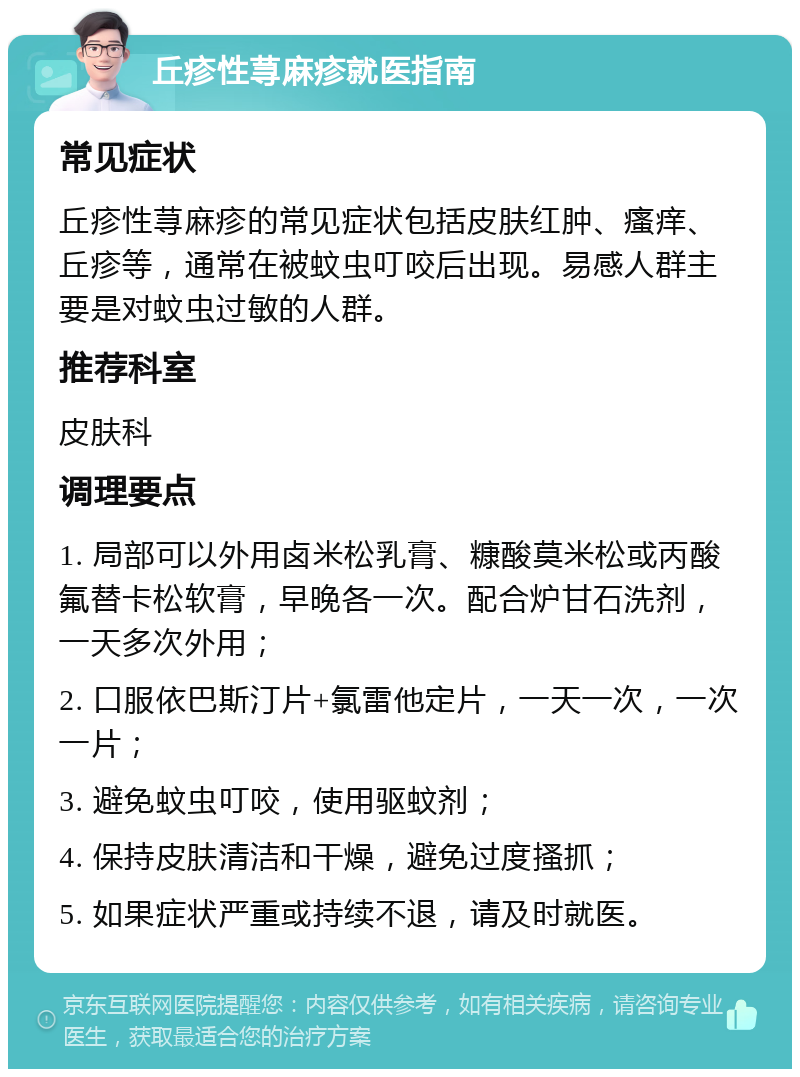 丘疹性荨麻疹就医指南 常见症状 丘疹性荨麻疹的常见症状包括皮肤红肿、瘙痒、丘疹等，通常在被蚊虫叮咬后出现。易感人群主要是对蚊虫过敏的人群。 推荐科室 皮肤科 调理要点 1. 局部可以外用卤米松乳膏、糠酸莫米松或丙酸氟替卡松软膏，早晚各一次。配合炉甘石洗剂，一天多次外用； 2. 口服依巴斯汀片+氯雷他定片，一天一次，一次一片； 3. 避免蚊虫叮咬，使用驱蚊剂； 4. 保持皮肤清洁和干燥，避免过度搔抓； 5. 如果症状严重或持续不退，请及时就医。