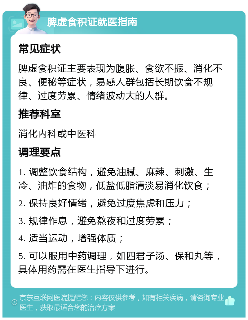 脾虚食积证就医指南 常见症状 脾虚食积证主要表现为腹胀、食欲不振、消化不良、便秘等症状，易感人群包括长期饮食不规律、过度劳累、情绪波动大的人群。 推荐科室 消化内科或中医科 调理要点 1. 调整饮食结构，避免油腻、麻辣、刺激、生冷、油炸的食物，低盐低脂清淡易消化饮食； 2. 保持良好情绪，避免过度焦虑和压力； 3. 规律作息，避免熬夜和过度劳累； 4. 适当运动，增强体质； 5. 可以服用中药调理，如四君子汤、保和丸等，具体用药需在医生指导下进行。