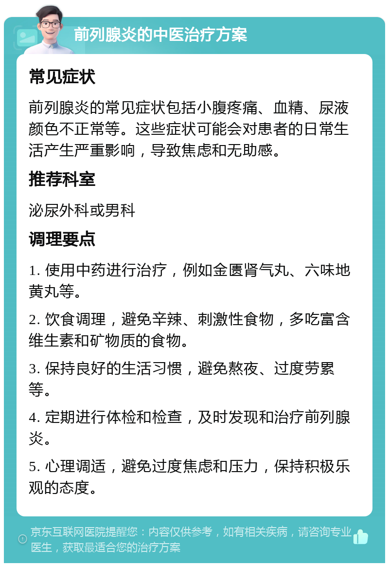 前列腺炎的中医治疗方案 常见症状 前列腺炎的常见症状包括小腹疼痛、血精、尿液颜色不正常等。这些症状可能会对患者的日常生活产生严重影响，导致焦虑和无助感。 推荐科室 泌尿外科或男科 调理要点 1. 使用中药进行治疗，例如金匮肾气丸、六味地黄丸等。 2. 饮食调理，避免辛辣、刺激性食物，多吃富含维生素和矿物质的食物。 3. 保持良好的生活习惯，避免熬夜、过度劳累等。 4. 定期进行体检和检查，及时发现和治疗前列腺炎。 5. 心理调适，避免过度焦虑和压力，保持积极乐观的态度。