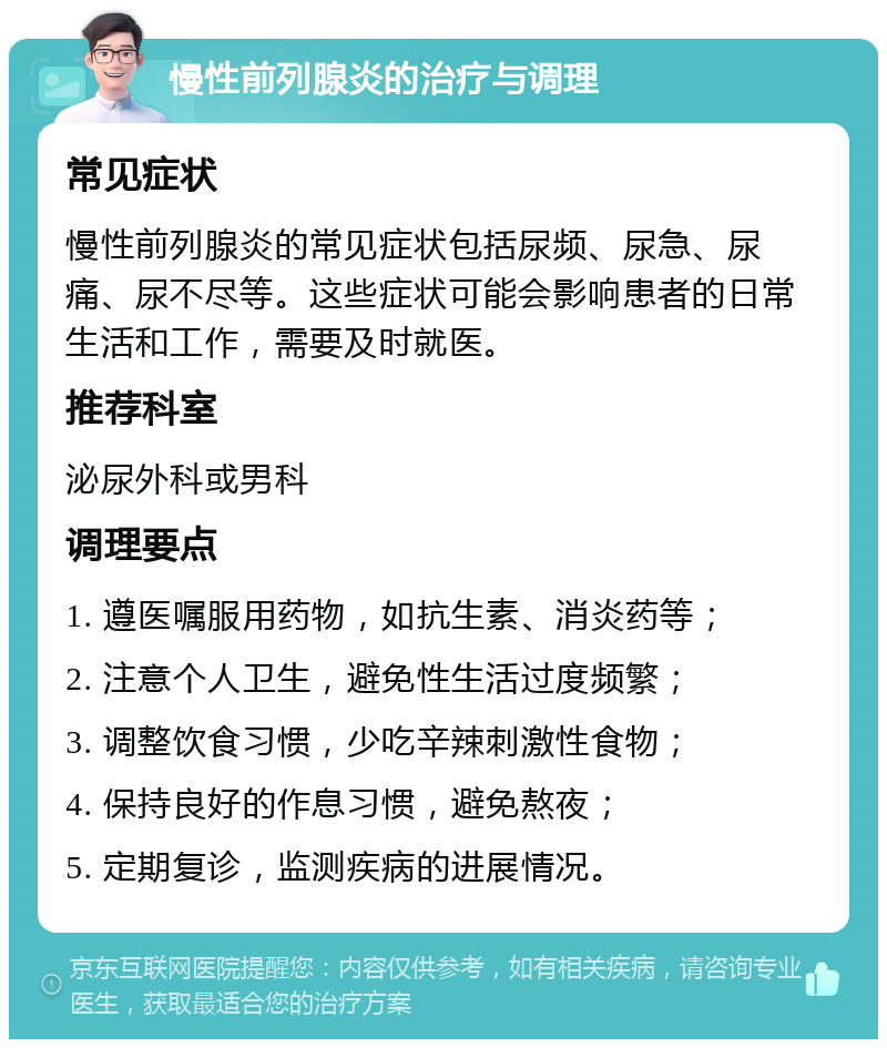 慢性前列腺炎的治疗与调理 常见症状 慢性前列腺炎的常见症状包括尿频、尿急、尿痛、尿不尽等。这些症状可能会影响患者的日常生活和工作，需要及时就医。 推荐科室 泌尿外科或男科 调理要点 1. 遵医嘱服用药物，如抗生素、消炎药等； 2. 注意个人卫生，避免性生活过度频繁； 3. 调整饮食习惯，少吃辛辣刺激性食物； 4. 保持良好的作息习惯，避免熬夜； 5. 定期复诊，监测疾病的进展情况。