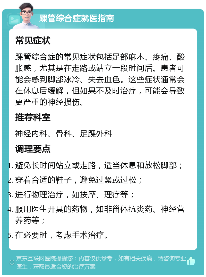 踝管综合症就医指南 常见症状 踝管综合症的常见症状包括足部麻木、疼痛、酸胀感，尤其是在走路或站立一段时间后。患者可能会感到脚部冰冷、失去血色。这些症状通常会在休息后缓解，但如果不及时治疗，可能会导致更严重的神经损伤。 推荐科室 神经内科、骨科、足踝外科 调理要点 避免长时间站立或走路，适当休息和放松脚部； 穿着合适的鞋子，避免过紧或过松； 进行物理治疗，如按摩、理疗等； 服用医生开具的药物，如非甾体抗炎药、神经营养药等； 在必要时，考虑手术治疗。