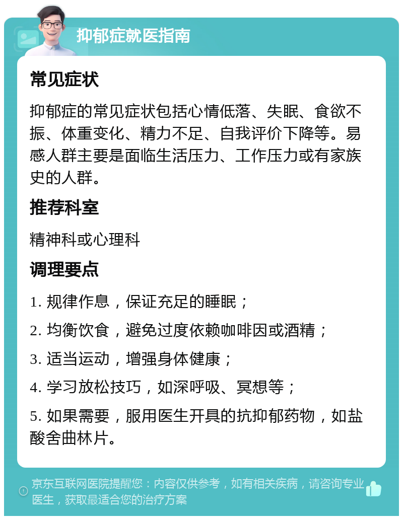 抑郁症就医指南 常见症状 抑郁症的常见症状包括心情低落、失眠、食欲不振、体重变化、精力不足、自我评价下降等。易感人群主要是面临生活压力、工作压力或有家族史的人群。 推荐科室 精神科或心理科 调理要点 1. 规律作息，保证充足的睡眠； 2. 均衡饮食，避免过度依赖咖啡因或酒精； 3. 适当运动，增强身体健康； 4. 学习放松技巧，如深呼吸、冥想等； 5. 如果需要，服用医生开具的抗抑郁药物，如盐酸舍曲林片。