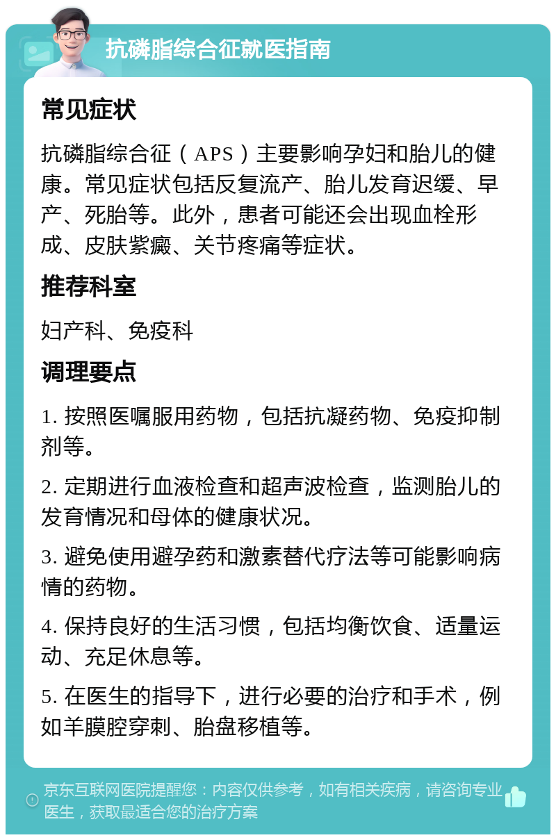 抗磷脂综合征就医指南 常见症状 抗磷脂综合征（APS）主要影响孕妇和胎儿的健康。常见症状包括反复流产、胎儿发育迟缓、早产、死胎等。此外，患者可能还会出现血栓形成、皮肤紫癜、关节疼痛等症状。 推荐科室 妇产科、免疫科 调理要点 1. 按照医嘱服用药物，包括抗凝药物、免疫抑制剂等。 2. 定期进行血液检查和超声波检查，监测胎儿的发育情况和母体的健康状况。 3. 避免使用避孕药和激素替代疗法等可能影响病情的药物。 4. 保持良好的生活习惯，包括均衡饮食、适量运动、充足休息等。 5. 在医生的指导下，进行必要的治疗和手术，例如羊膜腔穿刺、胎盘移植等。