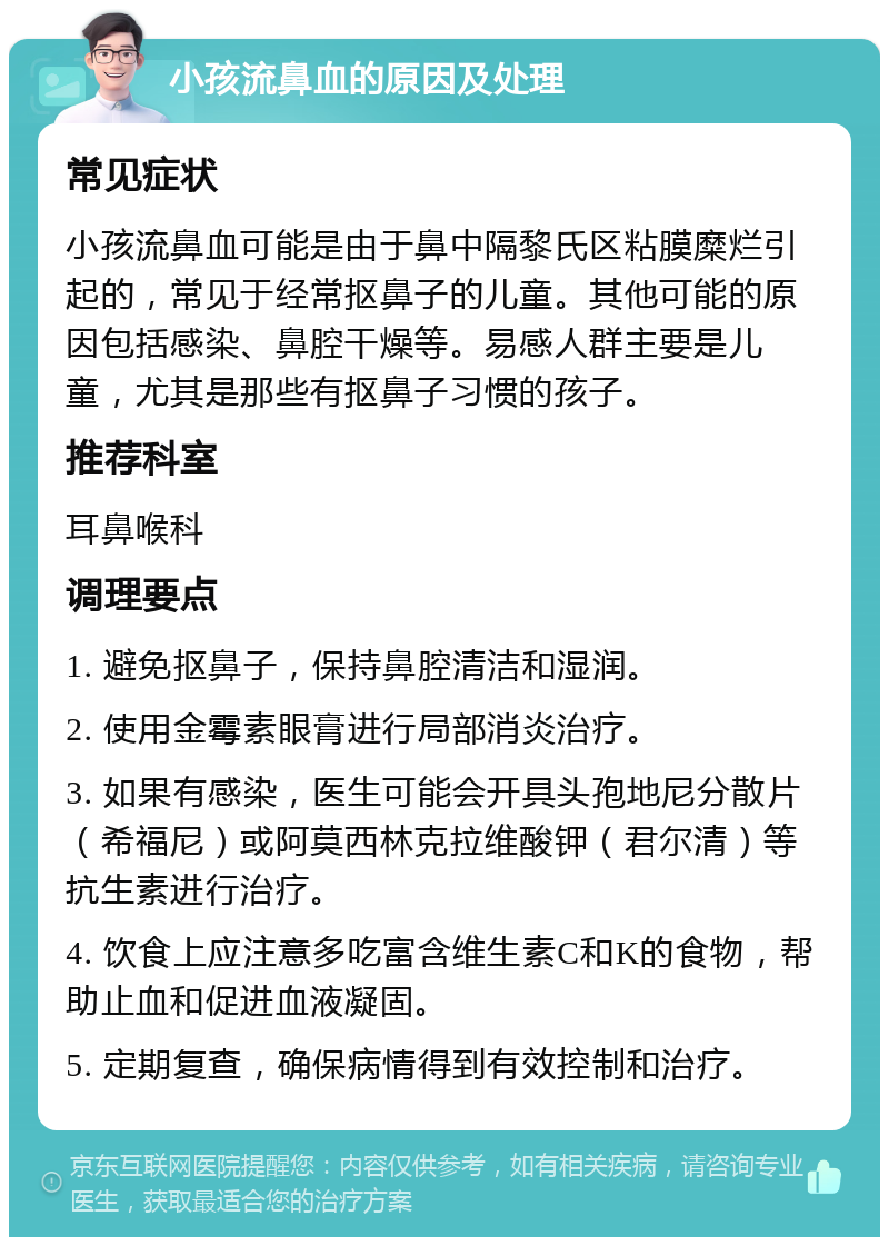 小孩流鼻血的原因及处理 常见症状 小孩流鼻血可能是由于鼻中隔黎氏区粘膜糜烂引起的，常见于经常抠鼻子的儿童。其他可能的原因包括感染、鼻腔干燥等。易感人群主要是儿童，尤其是那些有抠鼻子习惯的孩子。 推荐科室 耳鼻喉科 调理要点 1. 避免抠鼻子，保持鼻腔清洁和湿润。 2. 使用金霉素眼膏进行局部消炎治疗。 3. 如果有感染，医生可能会开具头孢地尼分散片（希福尼）或阿莫西林克拉维酸钾（君尔清）等抗生素进行治疗。 4. 饮食上应注意多吃富含维生素C和K的食物，帮助止血和促进血液凝固。 5. 定期复查，确保病情得到有效控制和治疗。