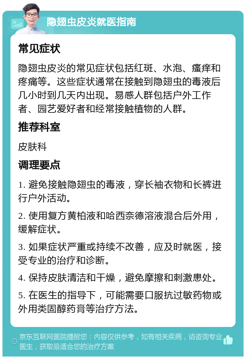 隐翅虫皮炎就医指南 常见症状 隐翅虫皮炎的常见症状包括红斑、水泡、瘙痒和疼痛等。这些症状通常在接触到隐翅虫的毒液后几小时到几天内出现。易感人群包括户外工作者、园艺爱好者和经常接触植物的人群。 推荐科室 皮肤科 调理要点 1. 避免接触隐翅虫的毒液，穿长袖衣物和长裤进行户外活动。 2. 使用复方黄柏液和哈西奈德溶液混合后外用，缓解症状。 3. 如果症状严重或持续不改善，应及时就医，接受专业的治疗和诊断。 4. 保持皮肤清洁和干燥，避免摩擦和刺激患处。 5. 在医生的指导下，可能需要口服抗过敏药物或外用类固醇药膏等治疗方法。