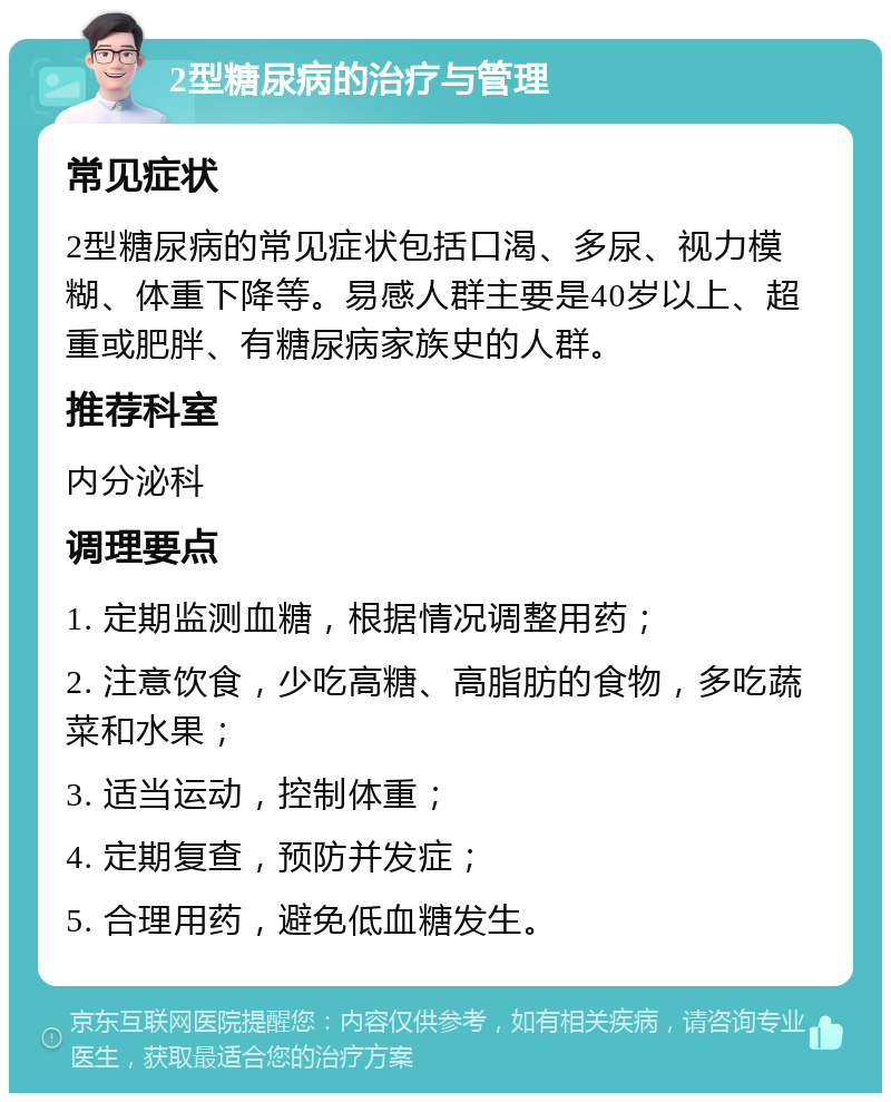 2型糖尿病的治疗与管理 常见症状 2型糖尿病的常见症状包括口渴、多尿、视力模糊、体重下降等。易感人群主要是40岁以上、超重或肥胖、有糖尿病家族史的人群。 推荐科室 内分泌科 调理要点 1. 定期监测血糖，根据情况调整用药； 2. 注意饮食，少吃高糖、高脂肪的食物，多吃蔬菜和水果； 3. 适当运动，控制体重； 4. 定期复查，预防并发症； 5. 合理用药，避免低血糖发生。