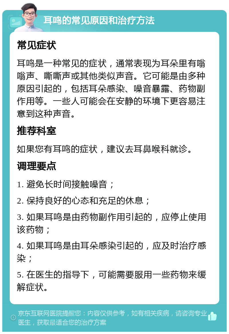 耳鸣的常见原因和治疗方法 常见症状 耳鸣是一种常见的症状，通常表现为耳朵里有嗡嗡声、嘶嘶声或其他类似声音。它可能是由多种原因引起的，包括耳朵感染、噪音暴露、药物副作用等。一些人可能会在安静的环境下更容易注意到这种声音。 推荐科室 如果您有耳鸣的症状，建议去耳鼻喉科就诊。 调理要点 1. 避免长时间接触噪音； 2. 保持良好的心态和充足的休息； 3. 如果耳鸣是由药物副作用引起的，应停止使用该药物； 4. 如果耳鸣是由耳朵感染引起的，应及时治疗感染； 5. 在医生的指导下，可能需要服用一些药物来缓解症状。