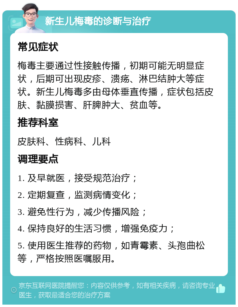 新生儿梅毒的诊断与治疗 常见症状 梅毒主要通过性接触传播，初期可能无明显症状，后期可出现皮疹、溃疡、淋巴结肿大等症状。新生儿梅毒多由母体垂直传播，症状包括皮肤、黏膜损害、肝脾肿大、贫血等。 推荐科室 皮肤科、性病科、儿科 调理要点 1. 及早就医，接受规范治疗； 2. 定期复查，监测病情变化； 3. 避免性行为，减少传播风险； 4. 保持良好的生活习惯，增强免疫力； 5. 使用医生推荐的药物，如青霉素、头孢曲松等，严格按照医嘱服用。