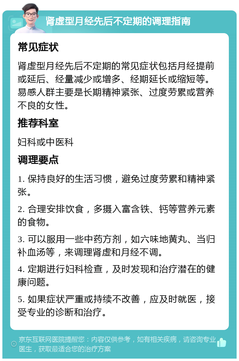 肾虚型月经先后不定期的调理指南 常见症状 肾虚型月经先后不定期的常见症状包括月经提前或延后、经量减少或增多、经期延长或缩短等。易感人群主要是长期精神紧张、过度劳累或营养不良的女性。 推荐科室 妇科或中医科 调理要点 1. 保持良好的生活习惯，避免过度劳累和精神紧张。 2. 合理安排饮食，多摄入富含铁、钙等营养元素的食物。 3. 可以服用一些中药方剂，如六味地黄丸、当归补血汤等，来调理肾虚和月经不调。 4. 定期进行妇科检查，及时发现和治疗潜在的健康问题。 5. 如果症状严重或持续不改善，应及时就医，接受专业的诊断和治疗。