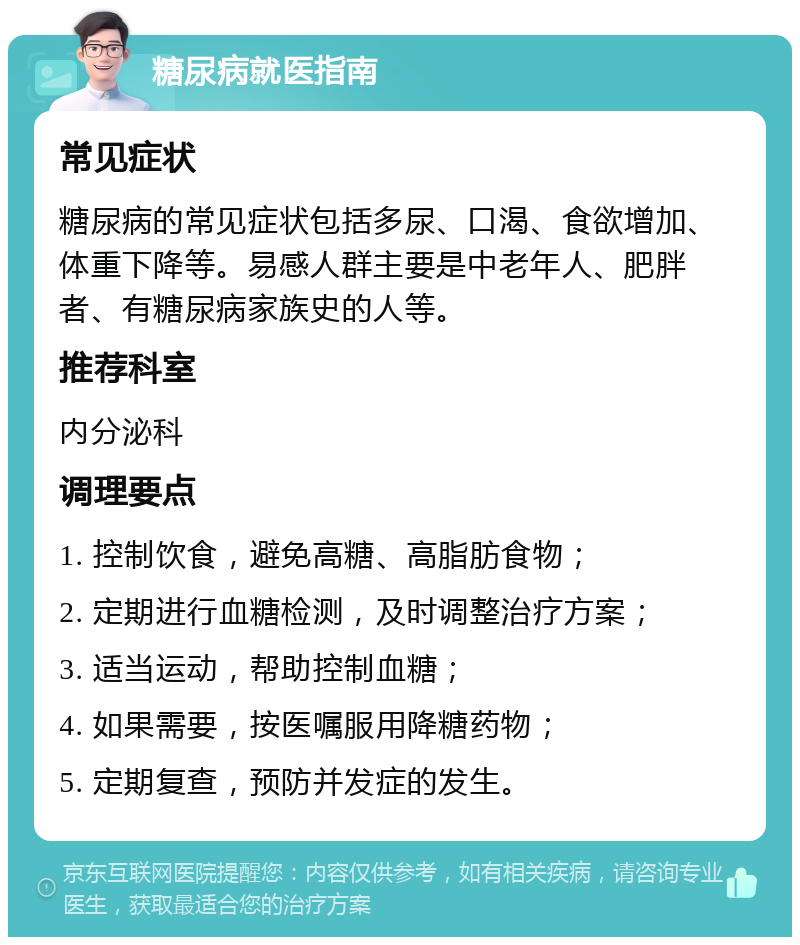 糖尿病就医指南 常见症状 糖尿病的常见症状包括多尿、口渴、食欲增加、体重下降等。易感人群主要是中老年人、肥胖者、有糖尿病家族史的人等。 推荐科室 内分泌科 调理要点 1. 控制饮食，避免高糖、高脂肪食物； 2. 定期进行血糖检测，及时调整治疗方案； 3. 适当运动，帮助控制血糖； 4. 如果需要，按医嘱服用降糖药物； 5. 定期复查，预防并发症的发生。