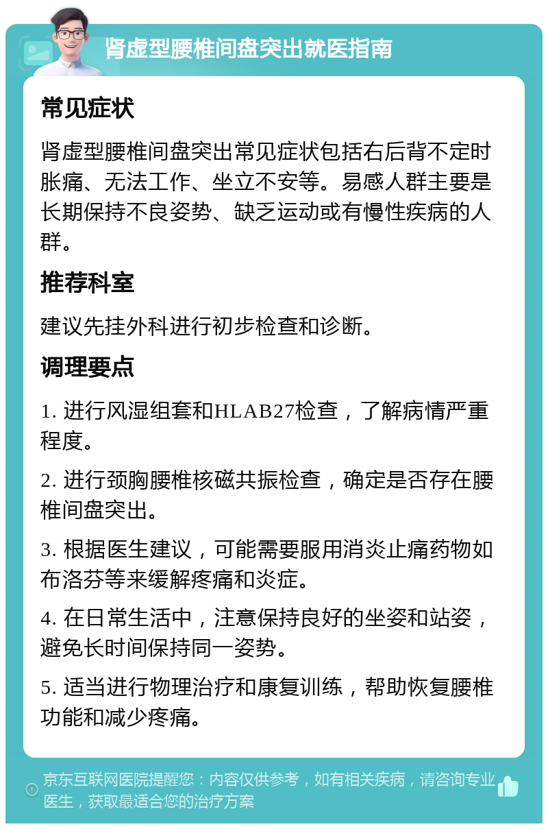 肾虚型腰椎间盘突出就医指南 常见症状 肾虚型腰椎间盘突出常见症状包括右后背不定时胀痛、无法工作、坐立不安等。易感人群主要是长期保持不良姿势、缺乏运动或有慢性疾病的人群。 推荐科室 建议先挂外科进行初步检查和诊断。 调理要点 1. 进行风湿组套和HLAB27检查，了解病情严重程度。 2. 进行颈胸腰椎核磁共振检查，确定是否存在腰椎间盘突出。 3. 根据医生建议，可能需要服用消炎止痛药物如布洛芬等来缓解疼痛和炎症。 4. 在日常生活中，注意保持良好的坐姿和站姿，避免长时间保持同一姿势。 5. 适当进行物理治疗和康复训练，帮助恢复腰椎功能和减少疼痛。