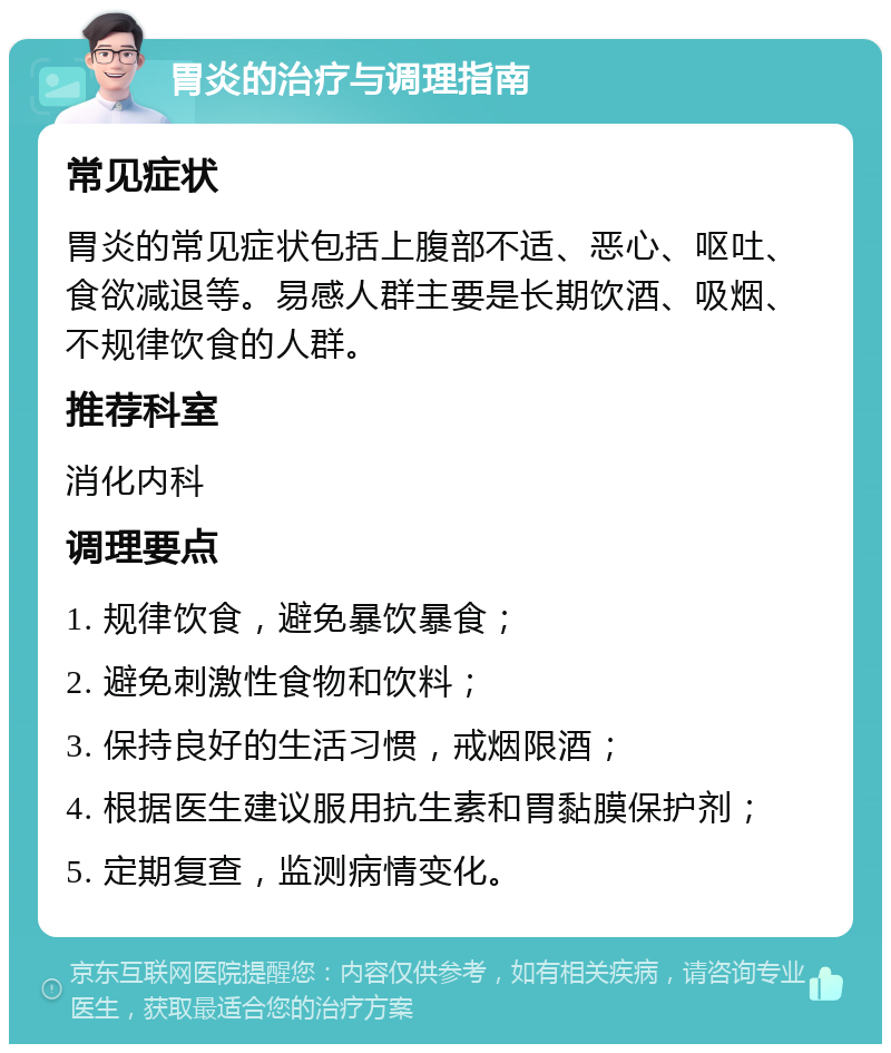 胃炎的治疗与调理指南 常见症状 胃炎的常见症状包括上腹部不适、恶心、呕吐、食欲减退等。易感人群主要是长期饮酒、吸烟、不规律饮食的人群。 推荐科室 消化内科 调理要点 1. 规律饮食，避免暴饮暴食； 2. 避免刺激性食物和饮料； 3. 保持良好的生活习惯，戒烟限酒； 4. 根据医生建议服用抗生素和胃黏膜保护剂； 5. 定期复查，监测病情变化。