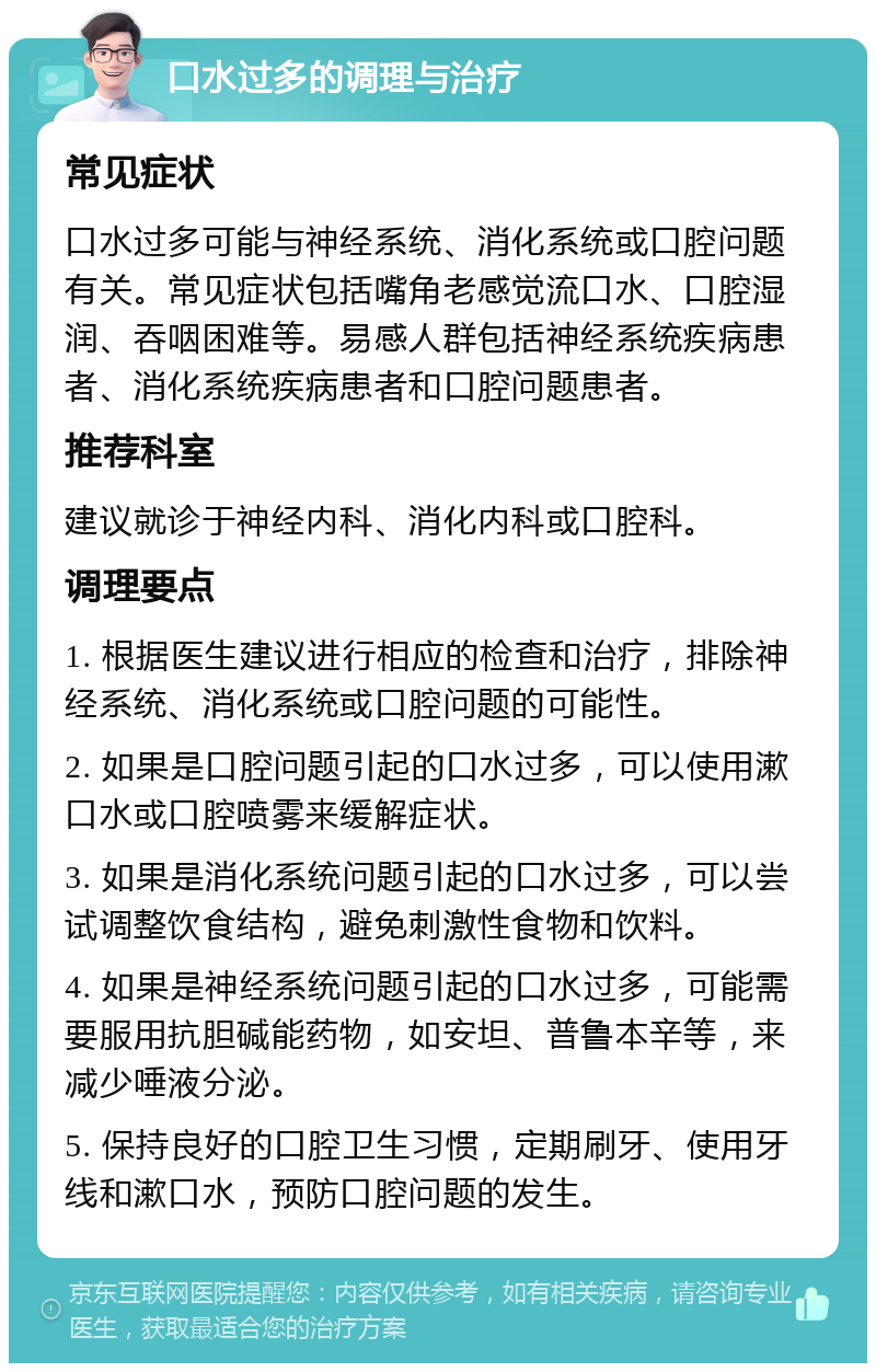 口水过多的调理与治疗 常见症状 口水过多可能与神经系统、消化系统或口腔问题有关。常见症状包括嘴角老感觉流口水、口腔湿润、吞咽困难等。易感人群包括神经系统疾病患者、消化系统疾病患者和口腔问题患者。 推荐科室 建议就诊于神经内科、消化内科或口腔科。 调理要点 1. 根据医生建议进行相应的检查和治疗，排除神经系统、消化系统或口腔问题的可能性。 2. 如果是口腔问题引起的口水过多，可以使用漱口水或口腔喷雾来缓解症状。 3. 如果是消化系统问题引起的口水过多，可以尝试调整饮食结构，避免刺激性食物和饮料。 4. 如果是神经系统问题引起的口水过多，可能需要服用抗胆碱能药物，如安坦、普鲁本辛等，来减少唾液分泌。 5. 保持良好的口腔卫生习惯，定期刷牙、使用牙线和漱口水，预防口腔问题的发生。