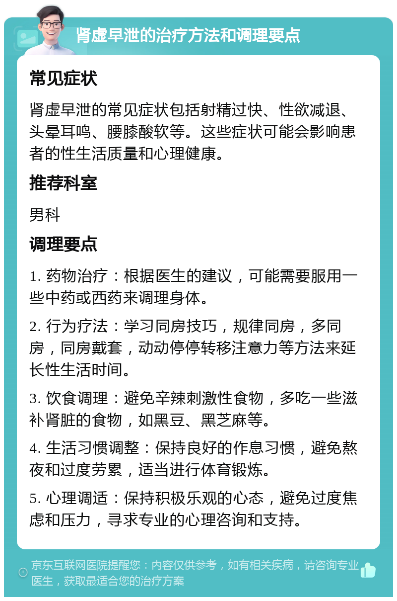 肾虚早泄的治疗方法和调理要点 常见症状 肾虚早泄的常见症状包括射精过快、性欲减退、头晕耳鸣、腰膝酸软等。这些症状可能会影响患者的性生活质量和心理健康。 推荐科室 男科 调理要点 1. 药物治疗：根据医生的建议，可能需要服用一些中药或西药来调理身体。 2. 行为疗法：学习同房技巧，规律同房，多同房，同房戴套，动动停停转移注意力等方法来延长性生活时间。 3. 饮食调理：避免辛辣刺激性食物，多吃一些滋补肾脏的食物，如黑豆、黑芝麻等。 4. 生活习惯调整：保持良好的作息习惯，避免熬夜和过度劳累，适当进行体育锻炼。 5. 心理调适：保持积极乐观的心态，避免过度焦虑和压力，寻求专业的心理咨询和支持。