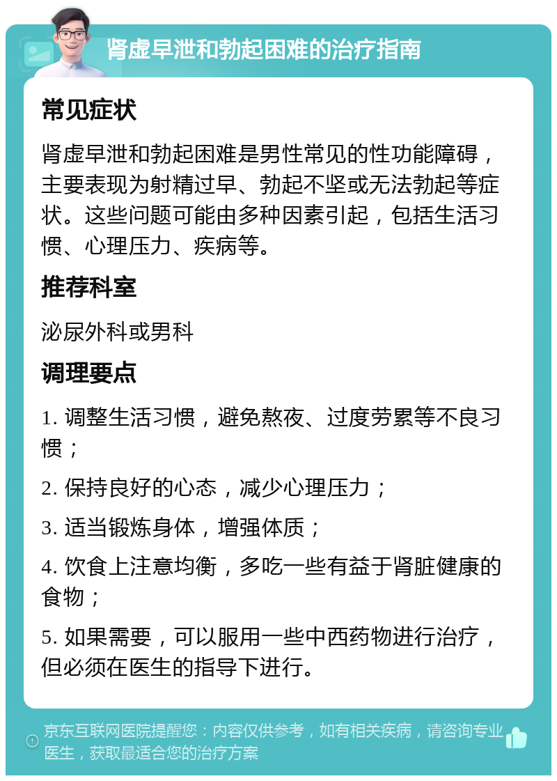 肾虚早泄和勃起困难的治疗指南 常见症状 肾虚早泄和勃起困难是男性常见的性功能障碍，主要表现为射精过早、勃起不坚或无法勃起等症状。这些问题可能由多种因素引起，包括生活习惯、心理压力、疾病等。 推荐科室 泌尿外科或男科 调理要点 1. 调整生活习惯，避免熬夜、过度劳累等不良习惯； 2. 保持良好的心态，减少心理压力； 3. 适当锻炼身体，增强体质； 4. 饮食上注意均衡，多吃一些有益于肾脏健康的食物； 5. 如果需要，可以服用一些中西药物进行治疗，但必须在医生的指导下进行。