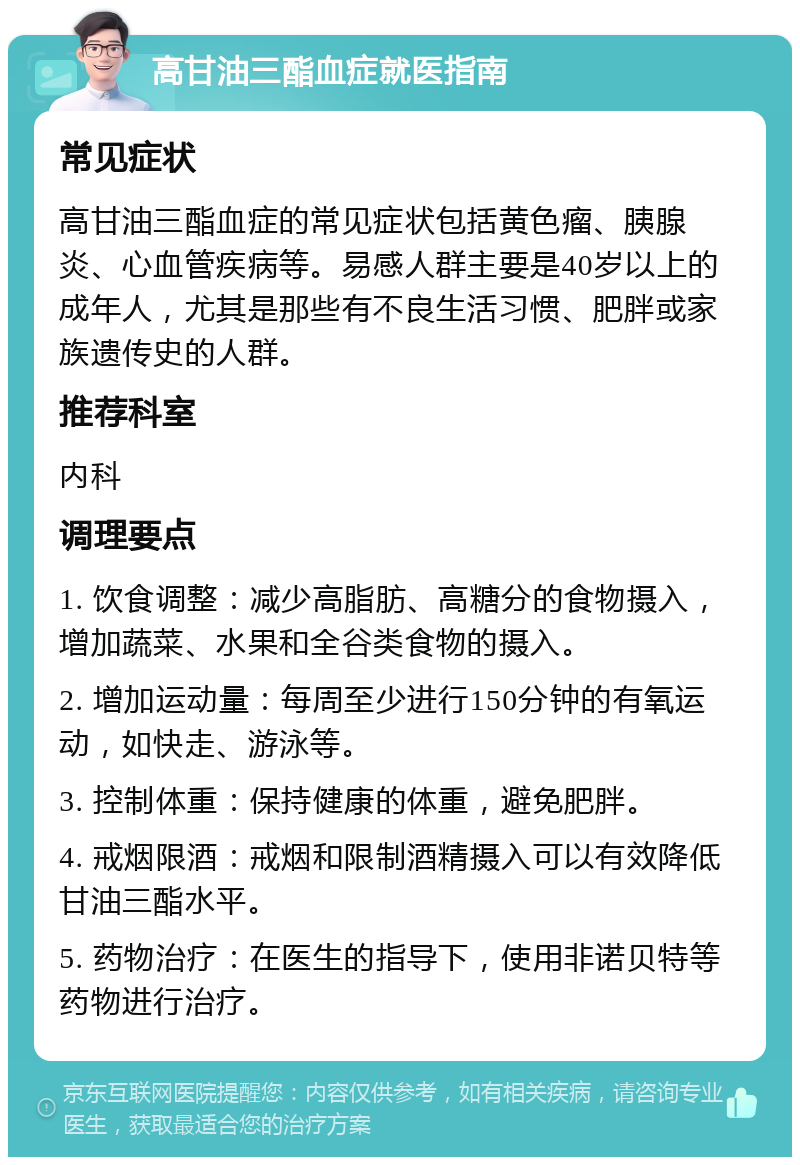 高甘油三酯血症就医指南 常见症状 高甘油三酯血症的常见症状包括黄色瘤、胰腺炎、心血管疾病等。易感人群主要是40岁以上的成年人，尤其是那些有不良生活习惯、肥胖或家族遗传史的人群。 推荐科室 内科 调理要点 1. 饮食调整：减少高脂肪、高糖分的食物摄入，增加蔬菜、水果和全谷类食物的摄入。 2. 增加运动量：每周至少进行150分钟的有氧运动，如快走、游泳等。 3. 控制体重：保持健康的体重，避免肥胖。 4. 戒烟限酒：戒烟和限制酒精摄入可以有效降低甘油三酯水平。 5. 药物治疗：在医生的指导下，使用非诺贝特等药物进行治疗。