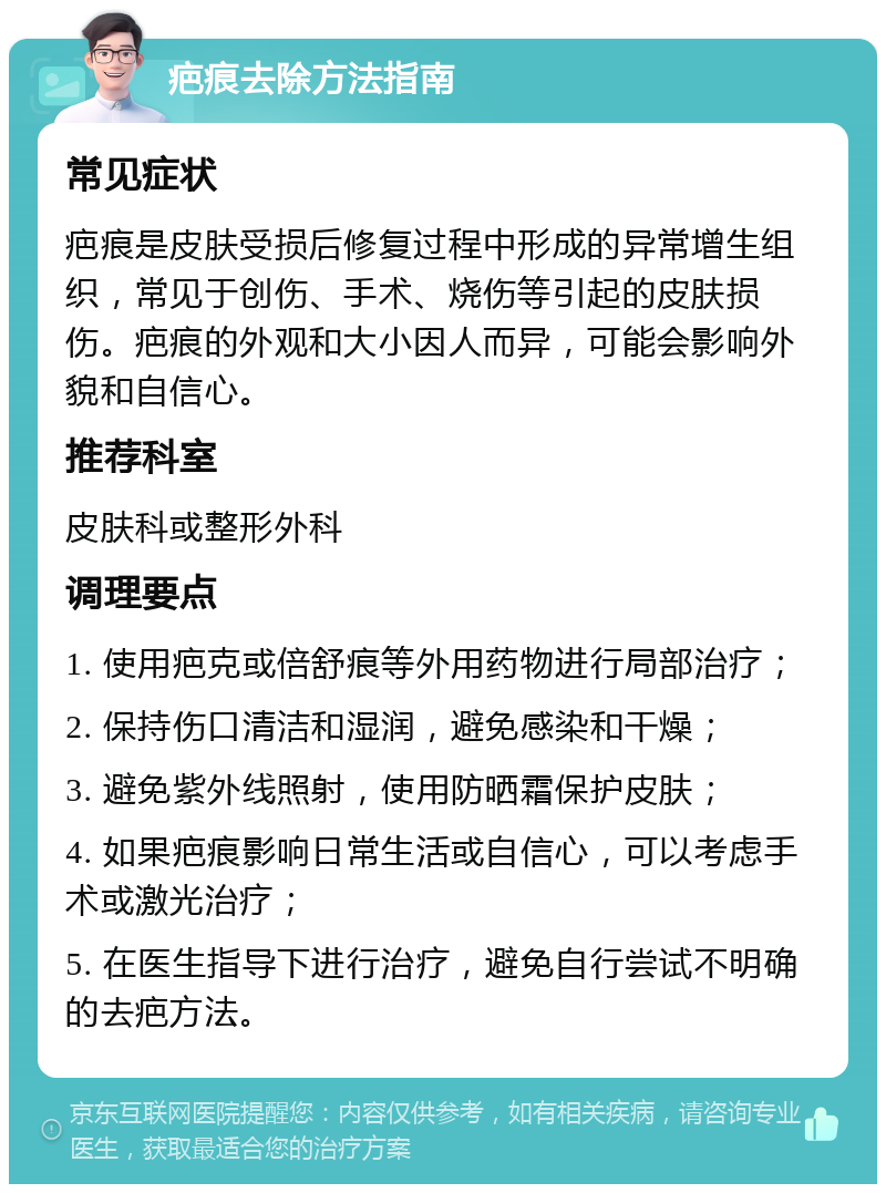 疤痕去除方法指南 常见症状 疤痕是皮肤受损后修复过程中形成的异常增生组织，常见于创伤、手术、烧伤等引起的皮肤损伤。疤痕的外观和大小因人而异，可能会影响外貌和自信心。 推荐科室 皮肤科或整形外科 调理要点 1. 使用疤克或倍舒痕等外用药物进行局部治疗； 2. 保持伤口清洁和湿润，避免感染和干燥； 3. 避免紫外线照射，使用防晒霜保护皮肤； 4. 如果疤痕影响日常生活或自信心，可以考虑手术或激光治疗； 5. 在医生指导下进行治疗，避免自行尝试不明确的去疤方法。