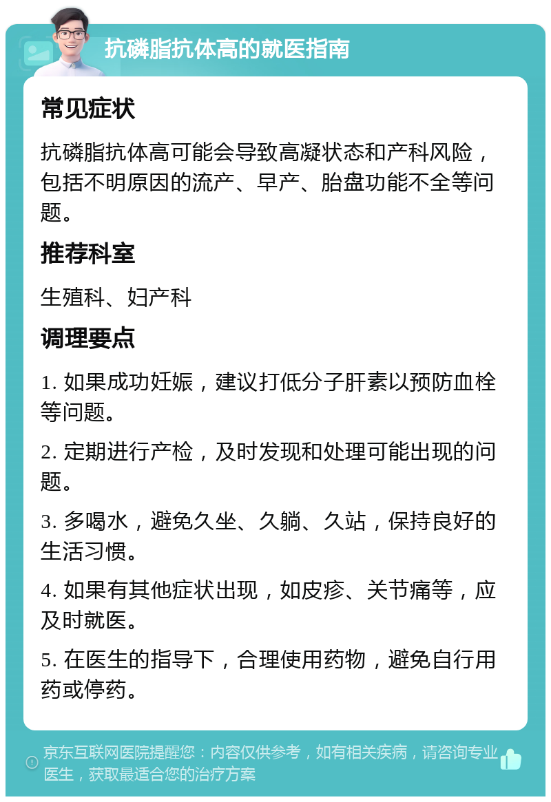 抗磷脂抗体高的就医指南 常见症状 抗磷脂抗体高可能会导致高凝状态和产科风险，包括不明原因的流产、早产、胎盘功能不全等问题。 推荐科室 生殖科、妇产科 调理要点 1. 如果成功妊娠，建议打低分子肝素以预防血栓等问题。 2. 定期进行产检，及时发现和处理可能出现的问题。 3. 多喝水，避免久坐、久躺、久站，保持良好的生活习惯。 4. 如果有其他症状出现，如皮疹、关节痛等，应及时就医。 5. 在医生的指导下，合理使用药物，避免自行用药或停药。