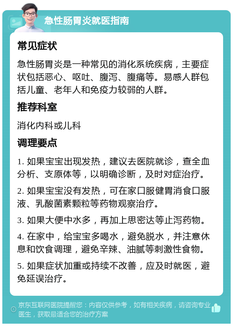 急性肠胃炎就医指南 常见症状 急性肠胃炎是一种常见的消化系统疾病，主要症状包括恶心、呕吐、腹泻、腹痛等。易感人群包括儿童、老年人和免疫力较弱的人群。 推荐科室 消化内科或儿科 调理要点 1. 如果宝宝出现发热，建议去医院就诊，查全血分析、支原体等，以明确诊断，及时对症治疗。 2. 如果宝宝没有发热，可在家口服健胃消食口服液、乳酸菌素颗粒等药物观察治疗。 3. 如果大便中水多，再加上思密达等止泻药物。 4. 在家中，给宝宝多喝水，避免脱水，并注意休息和饮食调理，避免辛辣、油腻等刺激性食物。 5. 如果症状加重或持续不改善，应及时就医，避免延误治疗。