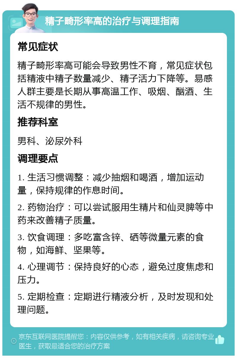 精子畸形率高的治疗与调理指南 常见症状 精子畸形率高可能会导致男性不育，常见症状包括精液中精子数量减少、精子活力下降等。易感人群主要是长期从事高温工作、吸烟、酗酒、生活不规律的男性。 推荐科室 男科、泌尿外科 调理要点 1. 生活习惯调整：减少抽烟和喝酒，增加运动量，保持规律的作息时间。 2. 药物治疗：可以尝试服用生精片和仙灵脾等中药来改善精子质量。 3. 饮食调理：多吃富含锌、硒等微量元素的食物，如海鲜、坚果等。 4. 心理调节：保持良好的心态，避免过度焦虑和压力。 5. 定期检查：定期进行精液分析，及时发现和处理问题。