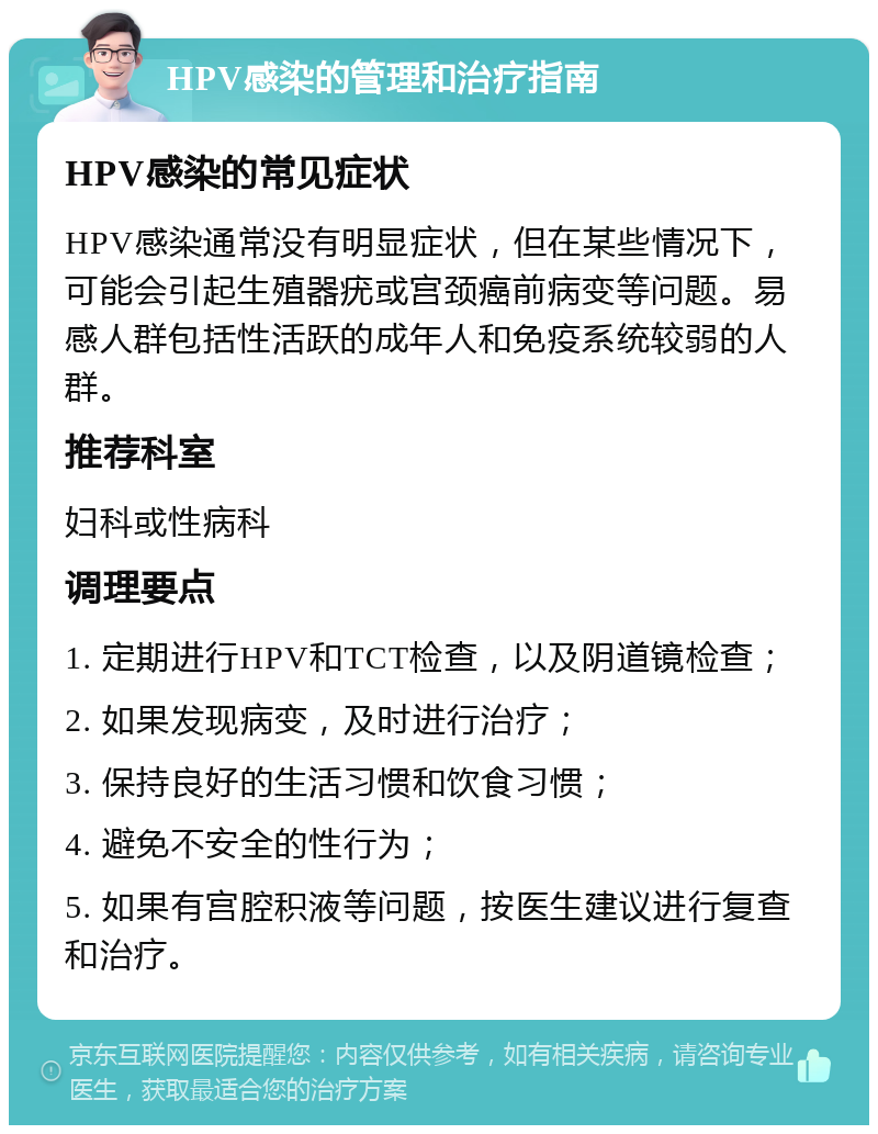 HPV感染的管理和治疗指南 HPV感染的常见症状 HPV感染通常没有明显症状，但在某些情况下，可能会引起生殖器疣或宫颈癌前病变等问题。易感人群包括性活跃的成年人和免疫系统较弱的人群。 推荐科室 妇科或性病科 调理要点 1. 定期进行HPV和TCT检查，以及阴道镜检查； 2. 如果发现病变，及时进行治疗； 3. 保持良好的生活习惯和饮食习惯； 4. 避免不安全的性行为； 5. 如果有宫腔积液等问题，按医生建议进行复查和治疗。