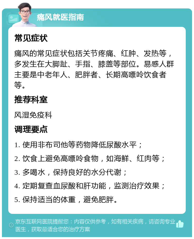 痛风就医指南 常见症状 痛风的常见症状包括关节疼痛、红肿、发热等，多发生在大脚趾、手指、膝盖等部位。易感人群主要是中老年人、肥胖者、长期高嘌呤饮食者等。 推荐科室 风湿免疫科 调理要点 1. 使用非布司他等药物降低尿酸水平； 2. 饮食上避免高嘌呤食物，如海鲜、红肉等； 3. 多喝水，保持良好的水分代谢； 4. 定期复查血尿酸和肝功能，监测治疗效果； 5. 保持适当的体重，避免肥胖。