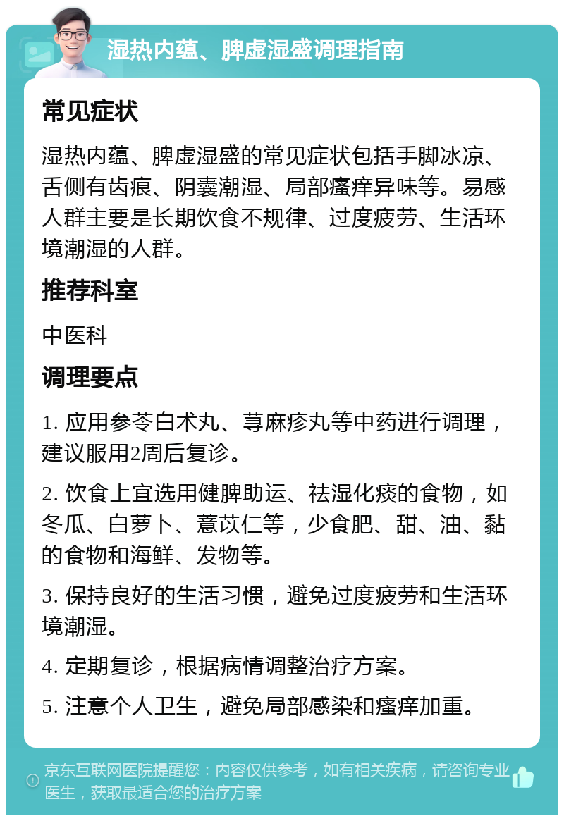 湿热内蕴、脾虚湿盛调理指南 常见症状 湿热内蕴、脾虚湿盛的常见症状包括手脚冰凉、舌侧有齿痕、阴囊潮湿、局部瘙痒异味等。易感人群主要是长期饮食不规律、过度疲劳、生活环境潮湿的人群。 推荐科室 中医科 调理要点 1. 应用参苓白术丸、荨麻疹丸等中药进行调理，建议服用2周后复诊。 2. 饮食上宜选用健脾助运、祛湿化痰的食物，如冬瓜、白萝卜、薏苡仁等，少食肥、甜、油、黏的食物和海鲜、发物等。 3. 保持良好的生活习惯，避免过度疲劳和生活环境潮湿。 4. 定期复诊，根据病情调整治疗方案。 5. 注意个人卫生，避免局部感染和瘙痒加重。