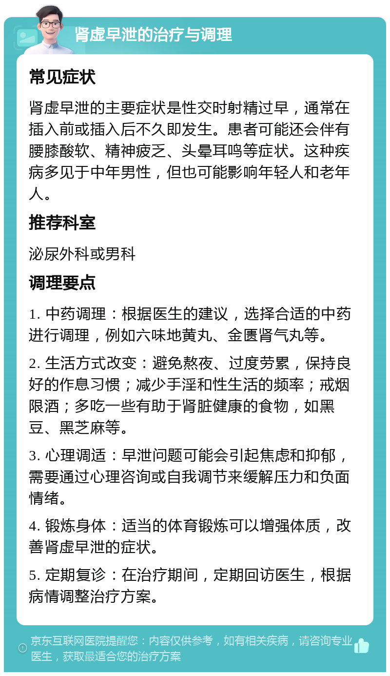 肾虚早泄的治疗与调理 常见症状 肾虚早泄的主要症状是性交时射精过早，通常在插入前或插入后不久即发生。患者可能还会伴有腰膝酸软、精神疲乏、头晕耳鸣等症状。这种疾病多见于中年男性，但也可能影响年轻人和老年人。 推荐科室 泌尿外科或男科 调理要点 1. 中药调理：根据医生的建议，选择合适的中药进行调理，例如六味地黄丸、金匮肾气丸等。 2. 生活方式改变：避免熬夜、过度劳累，保持良好的作息习惯；减少手淫和性生活的频率；戒烟限酒；多吃一些有助于肾脏健康的食物，如黑豆、黑芝麻等。 3. 心理调适：早泄问题可能会引起焦虑和抑郁，需要通过心理咨询或自我调节来缓解压力和负面情绪。 4. 锻炼身体：适当的体育锻炼可以增强体质，改善肾虚早泄的症状。 5. 定期复诊：在治疗期间，定期回访医生，根据病情调整治疗方案。