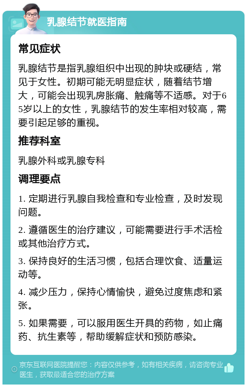 乳腺结节就医指南 常见症状 乳腺结节是指乳腺组织中出现的肿块或硬结，常见于女性。初期可能无明显症状，随着结节增大，可能会出现乳房胀痛、触痛等不适感。对于65岁以上的女性，乳腺结节的发生率相对较高，需要引起足够的重视。 推荐科室 乳腺外科或乳腺专科 调理要点 1. 定期进行乳腺自我检查和专业检查，及时发现问题。 2. 遵循医生的治疗建议，可能需要进行手术活检或其他治疗方式。 3. 保持良好的生活习惯，包括合理饮食、适量运动等。 4. 减少压力，保持心情愉快，避免过度焦虑和紧张。 5. 如果需要，可以服用医生开具的药物，如止痛药、抗生素等，帮助缓解症状和预防感染。