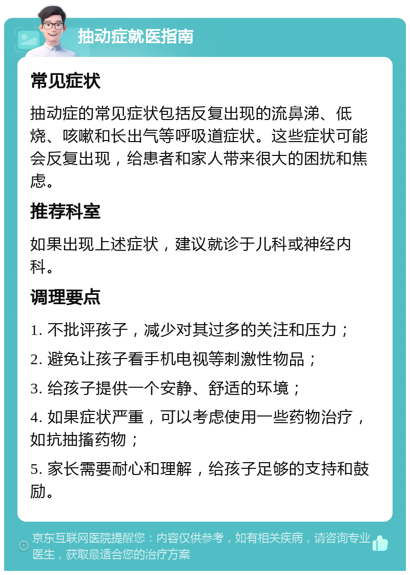 抽动症就医指南 常见症状 抽动症的常见症状包括反复出现的流鼻涕、低烧、咳嗽和长出气等呼吸道症状。这些症状可能会反复出现，给患者和家人带来很大的困扰和焦虑。 推荐科室 如果出现上述症状，建议就诊于儿科或神经内科。 调理要点 1. 不批评孩子，减少对其过多的关注和压力； 2. 避免让孩子看手机电视等刺激性物品； 3. 给孩子提供一个安静、舒适的环境； 4. 如果症状严重，可以考虑使用一些药物治疗，如抗抽搐药物； 5. 家长需要耐心和理解，给孩子足够的支持和鼓励。