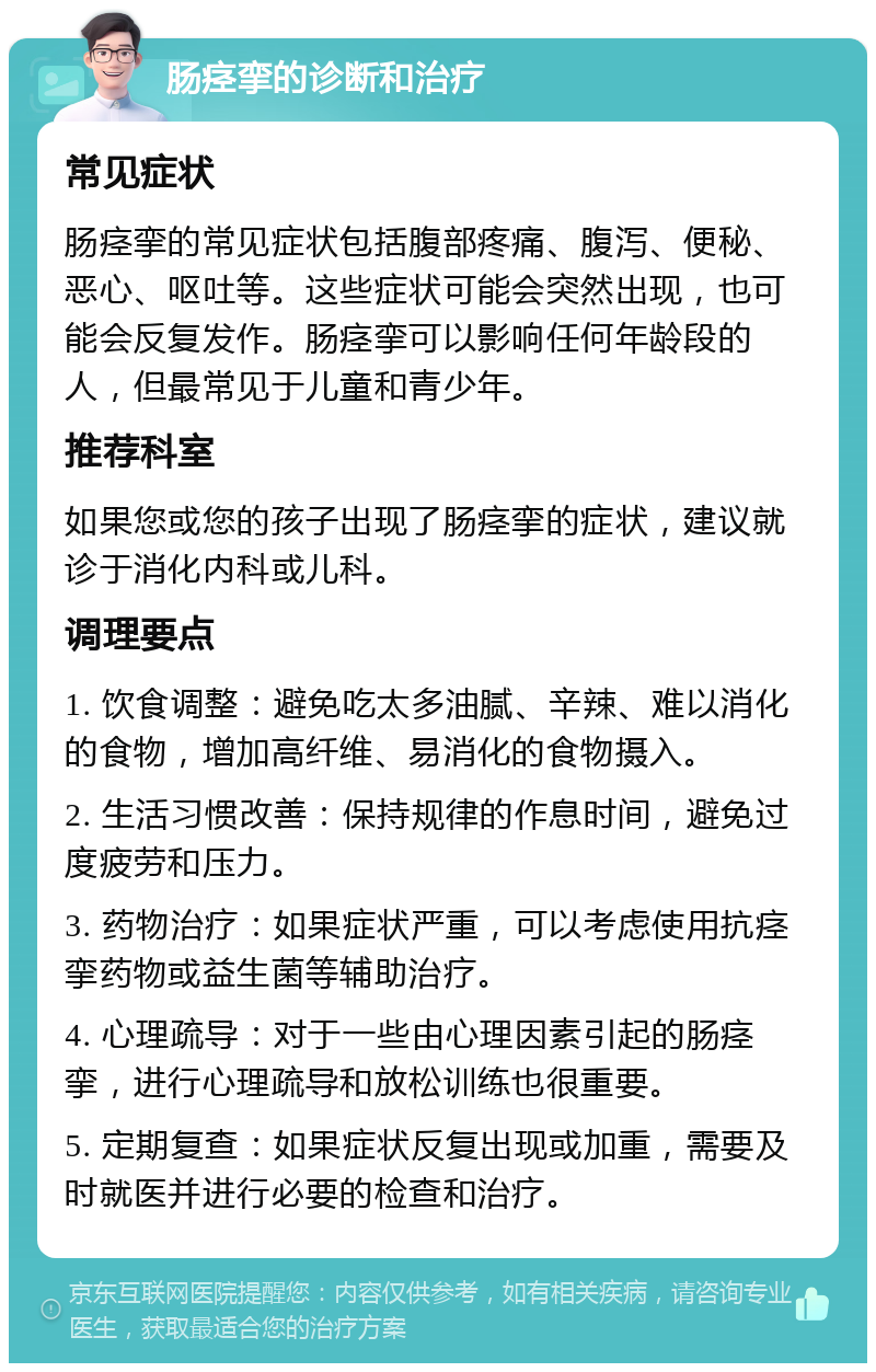 肠痉挛的诊断和治疗 常见症状 肠痉挛的常见症状包括腹部疼痛、腹泻、便秘、恶心、呕吐等。这些症状可能会突然出现，也可能会反复发作。肠痉挛可以影响任何年龄段的人，但最常见于儿童和青少年。 推荐科室 如果您或您的孩子出现了肠痉挛的症状，建议就诊于消化内科或儿科。 调理要点 1. 饮食调整：避免吃太多油腻、辛辣、难以消化的食物，增加高纤维、易消化的食物摄入。 2. 生活习惯改善：保持规律的作息时间，避免过度疲劳和压力。 3. 药物治疗：如果症状严重，可以考虑使用抗痉挛药物或益生菌等辅助治疗。 4. 心理疏导：对于一些由心理因素引起的肠痉挛，进行心理疏导和放松训练也很重要。 5. 定期复查：如果症状反复出现或加重，需要及时就医并进行必要的检查和治疗。