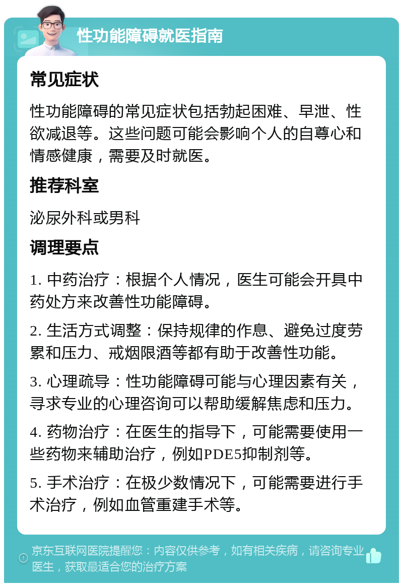 性功能障碍就医指南 常见症状 性功能障碍的常见症状包括勃起困难、早泄、性欲减退等。这些问题可能会影响个人的自尊心和情感健康，需要及时就医。 推荐科室 泌尿外科或男科 调理要点 1. 中药治疗：根据个人情况，医生可能会开具中药处方来改善性功能障碍。 2. 生活方式调整：保持规律的作息、避免过度劳累和压力、戒烟限酒等都有助于改善性功能。 3. 心理疏导：性功能障碍可能与心理因素有关，寻求专业的心理咨询可以帮助缓解焦虑和压力。 4. 药物治疗：在医生的指导下，可能需要使用一些药物来辅助治疗，例如PDE5抑制剂等。 5. 手术治疗：在极少数情况下，可能需要进行手术治疗，例如血管重建手术等。