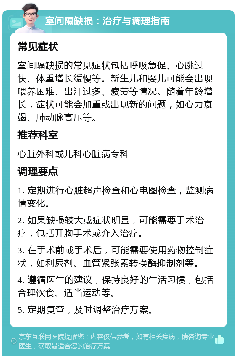 室间隔缺损：治疗与调理指南 常见症状 室间隔缺损的常见症状包括呼吸急促、心跳过快、体重增长缓慢等。新生儿和婴儿可能会出现喂养困难、出汗过多、疲劳等情况。随着年龄增长，症状可能会加重或出现新的问题，如心力衰竭、肺动脉高压等。 推荐科室 心脏外科或儿科心脏病专科 调理要点 1. 定期进行心脏超声检查和心电图检查，监测病情变化。 2. 如果缺损较大或症状明显，可能需要手术治疗，包括开胸手术或介入治疗。 3. 在手术前或手术后，可能需要使用药物控制症状，如利尿剂、血管紧张素转换酶抑制剂等。 4. 遵循医生的建议，保持良好的生活习惯，包括合理饮食、适当运动等。 5. 定期复查，及时调整治疗方案。