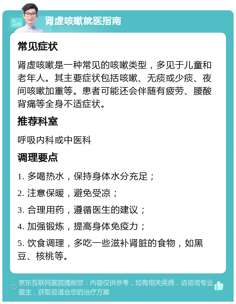 肾虚咳嗽就医指南 常见症状 肾虚咳嗽是一种常见的咳嗽类型，多见于儿童和老年人。其主要症状包括咳嗽、无痰或少痰、夜间咳嗽加重等。患者可能还会伴随有疲劳、腰酸背痛等全身不适症状。 推荐科室 呼吸内科或中医科 调理要点 1. 多喝热水，保持身体水分充足； 2. 注意保暖，避免受凉； 3. 合理用药，遵循医生的建议； 4. 加强锻炼，提高身体免疫力； 5. 饮食调理，多吃一些滋补肾脏的食物，如黑豆、核桃等。