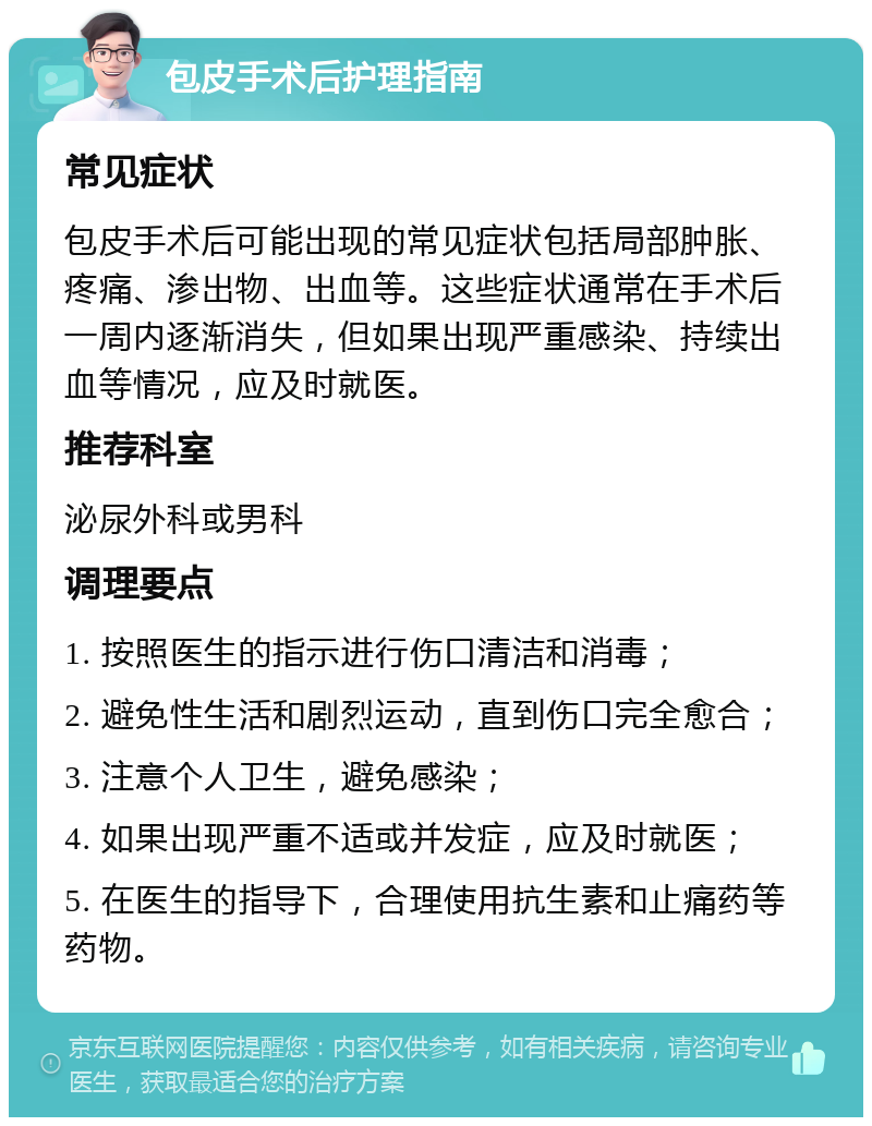 包皮手术后护理指南 常见症状 包皮手术后可能出现的常见症状包括局部肿胀、疼痛、渗出物、出血等。这些症状通常在手术后一周内逐渐消失，但如果出现严重感染、持续出血等情况，应及时就医。 推荐科室 泌尿外科或男科 调理要点 1. 按照医生的指示进行伤口清洁和消毒； 2. 避免性生活和剧烈运动，直到伤口完全愈合； 3. 注意个人卫生，避免感染； 4. 如果出现严重不适或并发症，应及时就医； 5. 在医生的指导下，合理使用抗生素和止痛药等药物。