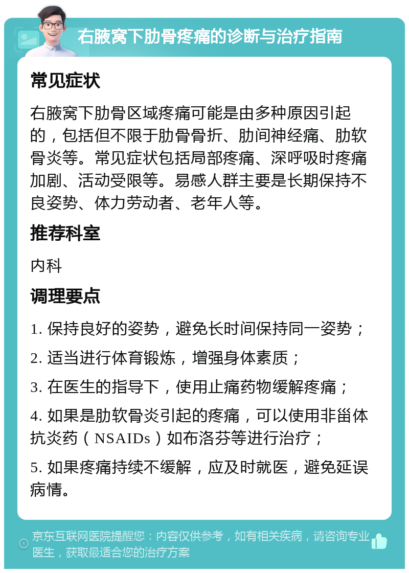 右腋窝下肋骨疼痛的诊断与治疗指南 常见症状 右腋窝下肋骨区域疼痛可能是由多种原因引起的，包括但不限于肋骨骨折、肋间神经痛、肋软骨炎等。常见症状包括局部疼痛、深呼吸时疼痛加剧、活动受限等。易感人群主要是长期保持不良姿势、体力劳动者、老年人等。 推荐科室 内科 调理要点 1. 保持良好的姿势，避免长时间保持同一姿势； 2. 适当进行体育锻炼，增强身体素质； 3. 在医生的指导下，使用止痛药物缓解疼痛； 4. 如果是肋软骨炎引起的疼痛，可以使用非甾体抗炎药（NSAIDs）如布洛芬等进行治疗； 5. 如果疼痛持续不缓解，应及时就医，避免延误病情。