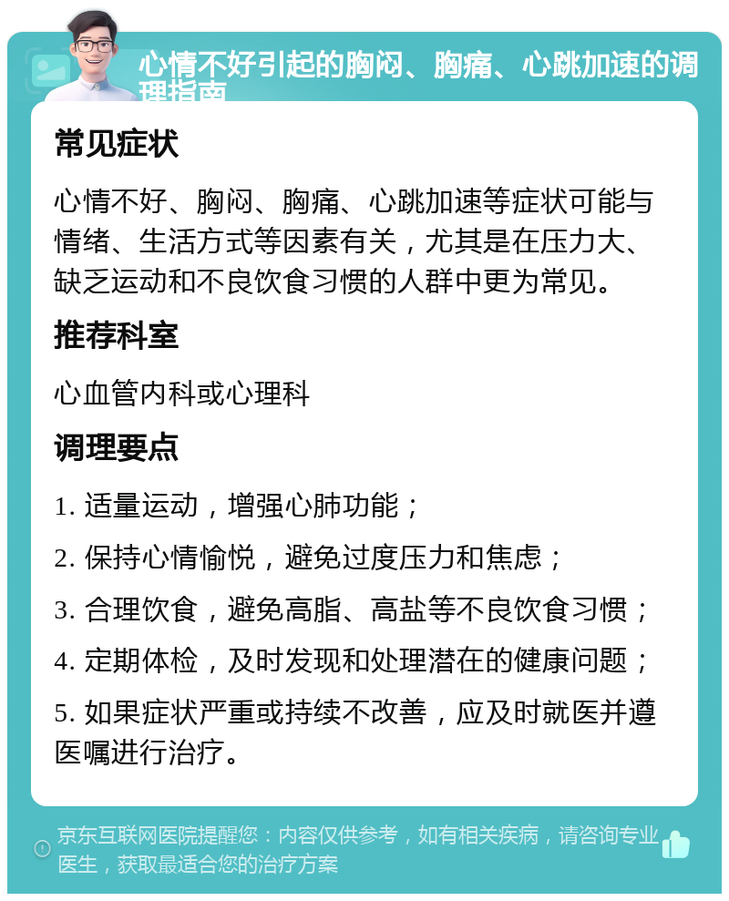 心情不好引起的胸闷、胸痛、心跳加速的调理指南 常见症状 心情不好、胸闷、胸痛、心跳加速等症状可能与情绪、生活方式等因素有关，尤其是在压力大、缺乏运动和不良饮食习惯的人群中更为常见。 推荐科室 心血管内科或心理科 调理要点 1. 适量运动，增强心肺功能； 2. 保持心情愉悦，避免过度压力和焦虑； 3. 合理饮食，避免高脂、高盐等不良饮食习惯； 4. 定期体检，及时发现和处理潜在的健康问题； 5. 如果症状严重或持续不改善，应及时就医并遵医嘱进行治疗。