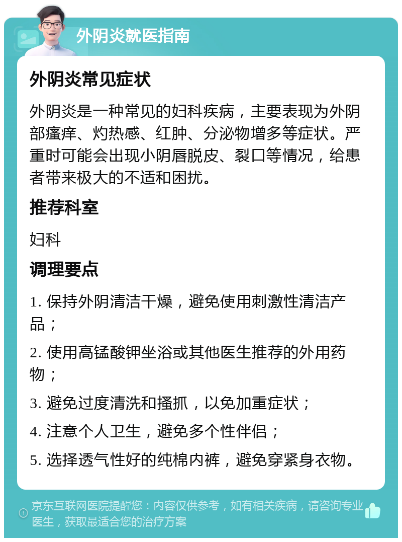 外阴炎就医指南 外阴炎常见症状 外阴炎是一种常见的妇科疾病，主要表现为外阴部瘙痒、灼热感、红肿、分泌物增多等症状。严重时可能会出现小阴唇脱皮、裂口等情况，给患者带来极大的不适和困扰。 推荐科室 妇科 调理要点 1. 保持外阴清洁干燥，避免使用刺激性清洁产品； 2. 使用高锰酸钾坐浴或其他医生推荐的外用药物； 3. 避免过度清洗和搔抓，以免加重症状； 4. 注意个人卫生，避免多个性伴侣； 5. 选择透气性好的纯棉内裤，避免穿紧身衣物。