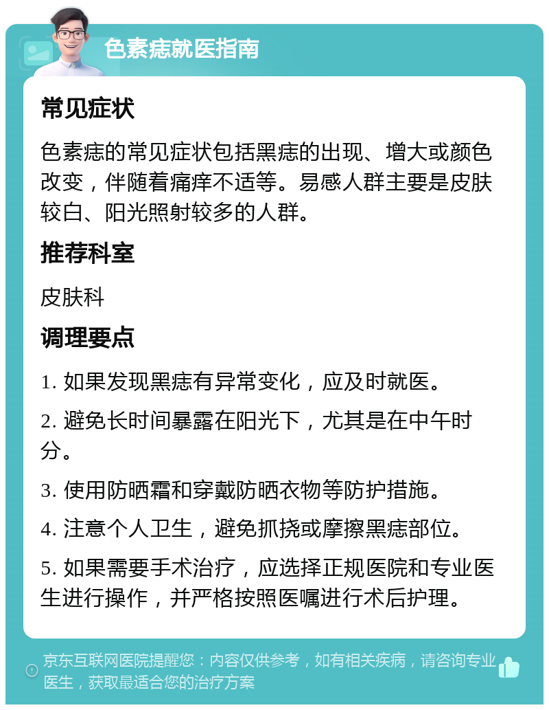 色素痣就医指南 常见症状 色素痣的常见症状包括黑痣的出现、增大或颜色改变，伴随着痛痒不适等。易感人群主要是皮肤较白、阳光照射较多的人群。 推荐科室 皮肤科 调理要点 1. 如果发现黑痣有异常变化，应及时就医。 2. 避免长时间暴露在阳光下，尤其是在中午时分。 3. 使用防晒霜和穿戴防晒衣物等防护措施。 4. 注意个人卫生，避免抓挠或摩擦黑痣部位。 5. 如果需要手术治疗，应选择正规医院和专业医生进行操作，并严格按照医嘱进行术后护理。