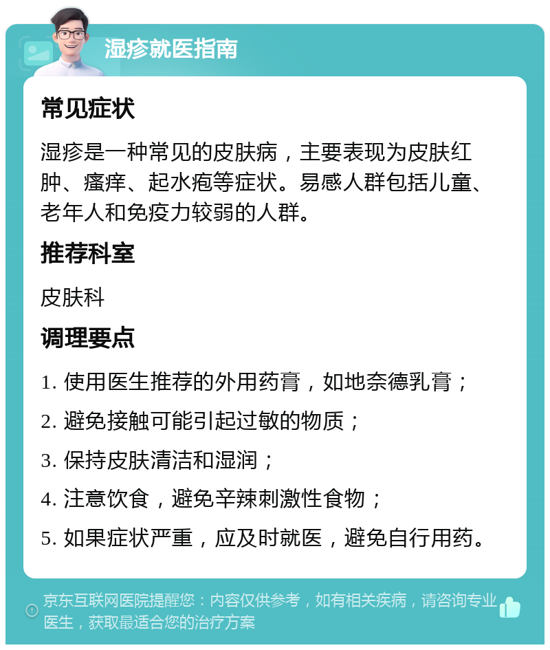 湿疹就医指南 常见症状 湿疹是一种常见的皮肤病，主要表现为皮肤红肿、瘙痒、起水疱等症状。易感人群包括儿童、老年人和免疫力较弱的人群。 推荐科室 皮肤科 调理要点 1. 使用医生推荐的外用药膏，如地奈德乳膏； 2. 避免接触可能引起过敏的物质； 3. 保持皮肤清洁和湿润； 4. 注意饮食，避免辛辣刺激性食物； 5. 如果症状严重，应及时就医，避免自行用药。