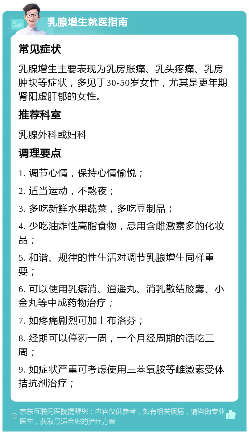 乳腺增生就医指南 常见症状 乳腺增生主要表现为乳房胀痛、乳头疼痛、乳房肿块等症状，多见于30-50岁女性，尤其是更年期肾阳虚肝郁的女性。 推荐科室 乳腺外科或妇科 调理要点 1. 调节心情，保持心情愉悦； 2. 适当运动，不熬夜； 3. 多吃新鲜水果蔬菜，多吃豆制品； 4. 少吃油炸性高脂食物，忌用含雌激素多的化妆品； 5. 和谐、规律的性生活对调节乳腺增生同样重要； 6. 可以使用乳癖消、逍遥丸、消乳散结胶囊、小金丸等中成药物治疗； 7. 如疼痛剧烈可加上布洛芬； 8. 经期可以停药一周，一个月经周期的话吃三周； 9. 如症状严重可考虑使用三苯氧胺等雌激素受体拮抗剂治疗；